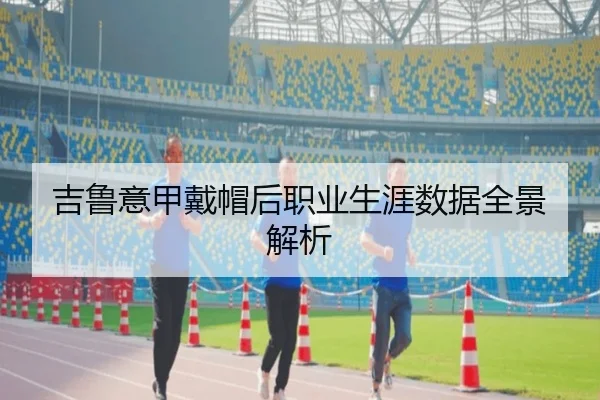 吉鲁意甲戴帽后职业生涯数据全景解析